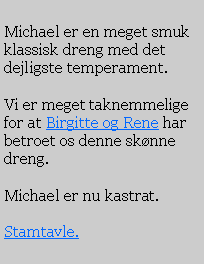 Text Box: Michael er en meget smuk klassisk dreng med det dejligste temperament. Vi er meget taknemmelige for at Birgitte og Rene har betroet os denne sknne dreng.Michael er nu kastrat.Stamtavle.